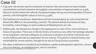 Case 02
• A 39-year-old woman was for evaluation of anemia. She was known to have multiple
comorbidities and had a baseline hemoglobin concentration of approximately 10.5 g/dL.
About 6 months before her referral, the patient began having recurrent episodes of severe
anemia, with hemoglobin values as low as 3.5 g/dL.
• She had become transfusion-dependent and had received about 30 units of packed red
blood cells (RBCs) in the preceding 3 months.The patient denied any history of easy
bruisability, menorrhagia, or overt evidence of bleeding from any site.
• Additionally, she denied any change in the appearance or color of her urine and had no
history of jaundice.There was no family history of anemia or any other hematologic disorder.
As an outpatient, she had undergone an extensive evaluation at another institution, but
results failed to provide an explanation for her anemia.The patient’s medical history was
remarkable for severe asthma, thought to be due to Churg-Strauss syndrome.
• Her other medications included bronchodilators, weekly erythropoietin injections, intrave-
nous iron therapy, an antidepressant, and an anxiolytic.
17
 