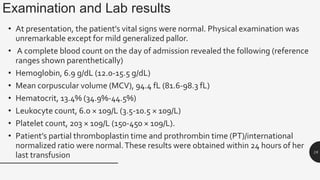 Examination and Lab results
• At presentation, the patient’s vital signs were normal. Physical examination was
unremarkable except for mild generalized pallor.
• A complete blood count on the day of admission revealed the following (reference
ranges shown parenthetically)
• Hemoglobin, 6.9 g/dL (12.0-15.5 g/dL)
• Mean corpuscular volume (MCV), 94.4 fL (81.6-98.3 fL)
• Hematocrit, 13.4% (34.9%-44.5%)
• Leukocyte count, 6.0 × 109/L (3.5-10.5 × 109/L)
• Platelet count, 203 × 109/L (150-450 × 109/L).
• Patient’s partial thromboplastin time and prothrombin time (PT)/international
normalized ratio were normal.These results were obtained within 24 hours of her
last transfusion 18
 