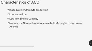 Characteristics of ACD
Inadequate erythrocyte production
Low serum Iron
Low Iron Binding Capacity
Normocytic Normochromic Anemia- Mild Microcytic Hypochromic
Anemia
22
 