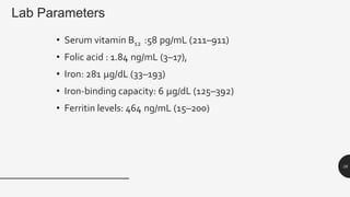 Lab Parameters
• Serum vitamin B12 :58 pg/mL (211–911)
• Folic acid : 1.84 ng/mL (3–17),
• Iron: 281 µg/dL (33–193)
• Iron-binding capacity: 6 µg/dL (125–392)
• Ferritin levels: 464 ng/mL (15–200)
38
 