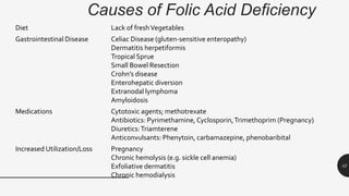 Causes of Folic Acid Deficiency
Diet Lack of freshVegetables
Gastrointestinal Disease Celiac Disease (gluten-sensitive enteropathy)
Dermatitis herpetiformis
Tropical Sprue
Small Bowel Resection
Crohn’s disease
Enterohepatic diversion
Extranodal lymphoma
Amyloidosis
Medications Cytotoxic agents; methotrexate
Antibiotics: Pyrimethamine, Cyclosporin,Trimethoprim (Pregnancy)
Diuretics:Triamterene
Anticonvulsants: Phenytoin, carbamazepine, phenobaribital
Increased Utilization/Loss Pregnancy
Chronic hemolysis (e.g. sickle cell anemia)
Exfoliative dermatitis
Chronic hemodialysis
42
 