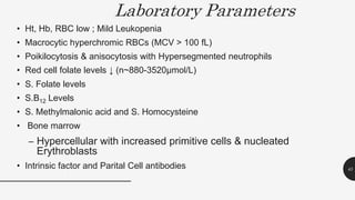 Laboratory Parameters
• Ht, Hb, RBC low ; Mild Leukopenia
• Macrocytic hyperchromic RBCs (MCV > 100 fL)
• Poikilocytosis & anisocytosis with Hypersegmented neutrophils
• Red cell folate levels ↓ (n~880-3520μmol/L)
• S. Folate levels
• S.B12 Levels
• S. Methylmalonic acid and S. Homocysteine
• Bone marrow
– Hypercellular with increased primitive cells & nucleated
Erythroblasts
• Intrinsic factor and Parital Cell antibodies 45
 