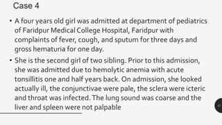 Case 4
• A four years old girl was admitted at department of pediatrics
of Faridpur Medical College Hospital, Faridpur with
complaints of fever, cough, and sputum for three days and
gross hematuria for one day.
• She is the second girl of two sibling. Prior to this admission,
she was admitted due to hemolytic anemia with acute
tonsillitis one and half years back. On admission, she looked
actually ill, the conjunctivae were pale, the sclera were icteric
and throat was infected.The lung sound was coarse and the
liver and spleen were not palpable 47
 