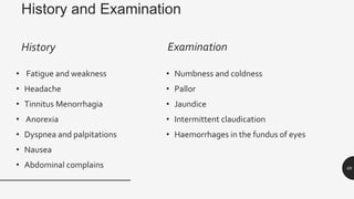 History and Examination
History
• Fatigue and weakness
• Headache
• Tinnitus Menorrhagia
• Anorexia
• Dyspnea and palpitations
• Nausea
• Abdominal complains
Examination
• Numbness and coldness
• Pallor
• Jaundice
• Intermittent claudication
• Haemorrhages in the fundus of eyes
69
 