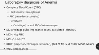 Laboratory diagnosis of Anemia
• Complete Blood Count (CBC)
– Hb (Cyanomethemoglobin)
– RBC (Impedance counting)
– Hematocrit
• Centrifuged; ratio of RBC of volume sample
• MCV:Voltage pulse impedance count/ calculated : Hct/RBC
• MCH: Hb/ RBC
• MCHC: Hb/HCT
• RDW: (Impedance/ Peripheral smear); (SD of MCV X 100)/ Mean MCV)
• WBC (Impedance)
70
 