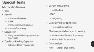 Special Tests
MicrocyticAnemia:
• Iron
• Ferritin
– Immunoradioassay
– ELISA
– Immnochemiluminesence
– Immunoflurometry
• Serum Iron
– Wong’s method using potassium
thiocynate
• Total Iron Binding Capacity
– Calculated fromTransferrin
• SerumTransferrin
– Ion Binding
• HPLC
– Hbf, HbA2,
• Capillary electrophoresis
– Hemogobinopathies
• Electrospray Mass spectrometry
– Variant identification & quantity
– Amino Acid Substitution
• DNA analysis
• HbH4 – Cresol blue in P/S
72
 