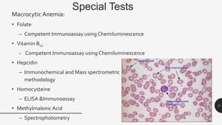 Special Tests
Macrocytic Anemia:
• Folate
– Competent Immunoassay using Chemiluminescence
• Vitamin B12
– Competent Immunoassay using Chemiluminescence
• Hepcidin
– Immunochemical and Mass spectrometric
methodology
• Homocysteine
– ELISA &Immunoassay
• Methylmalonic Acid
– Spectrophotometry
74
 