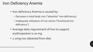 Iron Deficiency Anemia
• Iron deficiencyAnemia is caused by:
– Decrease in total body iron (“absolute” iron deficiency)
– Inadequate utilization of iron stores (“functional Iron
deficiency”)
• Average daily requirement of Iron to support
erythropoiesis is 20 mg
• 1-2mg iron obtained from diet
9
 