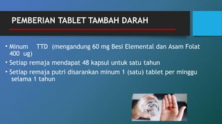 • Minum TTD (mengandung 60 mg Besi Elemental dan Asam Folat
400 ug)
• Setiap remaja mendapat 48 kapsul untuk satu tahun
• Setiap remaja putri disarankan minum 1 (satu) tablet per minggu
selama 1 tahun
PEMBERIAN TABLET TAMBAH DARAH
 