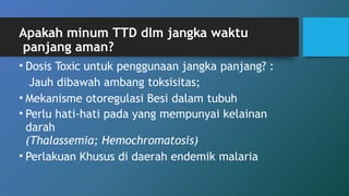 Apakah minum TTD dlm jangka waktu
panjang aman?
• Dosis Toxic untuk penggunaan jangka panjang? :
Jauh dibawah ambang toksisitas;
• Mekanisme otoregulasi Besi dalam tubuh
• Perlu hati-hati pada yang mempunyai kelainan
darah
(Thalassemia; Hemochromatosis)
• Perlakuan Khusus di daerah endemik malaria
 