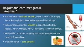 Bagaimana cara mengatasi
Anemia ?
• Makan makanan sumber zat besi, seperti Telur, Ikan, Daging,
Ayam, Kacang hijau, Bayam dan sayuran hijau lainnya.
• Makan makanan sumber Vitamin C, seperti Jambu biji,
Pepaya, Jeruk, Mangga, Berri, Strawberry atau buah lainnya.
• Menghindari konsumsi zat penghambat penyerapan zat besi,
seperti Teh dan Kopi.
• Transfusi darah  cara terakhir
 