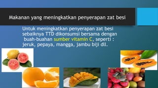 Makanan yang meningkatkan penyerapan zat besi
Untuk meningkatkan penyerapan zat besi
sebaiknya TTD dikonsumsi bersama dengan
buah-buahan sumber vitamin C, seperti :
jeruk, pepaya, mangga, jambu biji dll.
 