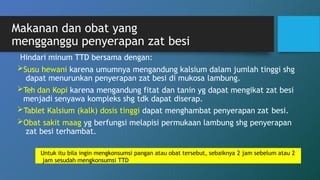 Makanan dan obat yang
mengganggu penyerapan zat besi
Hindari minum TTD bersama dengan:
Susu hewani karena umumnya mengandung kalsium dalam jumlah tinggi shg
dapat menurunkan penyerapan zat besi di mukosa lambung.
Teh dan Kopi karena mengandung fitat dan tanin yg dapat mengikat zat besi
menjadi senyawa kompleks shg tdk dapat diserap.
Tablet Kalsium (kalk) dosis tinggi dapat menghambat penyerapan zat besi.
Obat sakit maag yg berfungsi melapisi permukaan lambung shg penyerapan
zat besi terhambat.
Untuk itu bila ingin mengkonsumsi pangan atau obat tersebut, sebaiknya 2 jam sebelum atau 2
jam sesudah mengkonsumsi TTD
 