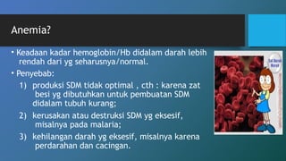 Anemia?
• Keadaan kadar hemoglobin/Hb didalam darah lebih
rendah dari yg seharusnya/normal.
• Penyebab:
1) produksi SDM tidak optimal , cth : karena zat
besi yg dibutuhkan untuk pembuatan SDM
didalam tubuh kurang;
2) kerusakan atau destruksi SDM yg eksesif,
misalnya pada malaria;
3) kehilangan darah yg eksesif, misalnya karena
perdarahan dan cacingan.
 