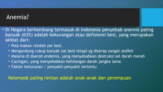 • Di Negara berkembang termasuk di Indonesia penyebab anemia paling
banyak (63%) adalah kekurangan atau defisiensi besi, yang merupakan
akibat dari:
• Pola makan rendah zat besi.
• Mengandung cukup banyak zat besi tetapi yg diserap sangat sedikit
• Malaria di daerah endemis, yang menyebabkan destruksi sel darah merah
• Cacingan, yang menyebabkan kehilangan darah jangka lama
• Faktor keturunan / penyakit-penyakit tertentu
Kelompok paling rentan adalah anak-anak dan perempuan
Anemia?
 