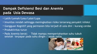 • Letih/Lemah/Lesu/Lalai/Lupa
• Imunitas rendah sehingga meningkatkan risiko terserang penyakit infeksi
• Gangguan Kognitif yang permanen bila terjadi di usia dini : kurang cerdas
• Produktivitas turun
• Pada Anemia berat: Tidak mampu mempertahankan suhu tubuh
setelah terpapar pada suhu dingin / sesak nafas
Dampak Defisiensi Besi dan Anemia
pada Usia Dewasa
 