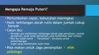 Mengapa Remaja Puteri?
• Pertumbuhan cepat, kebutuhan meningkat
• Haid: kehilangan darah rutin dalam jumlah cukup
banyak
• Calon ibu:
• Periode usia melahirkan: kehilangan darah saat persalinan; jumlah
persalinan; jarak antar persalinan; usia melahirkan saat remaja;
• Bila ibu sudah hamil  “terlambat”, terutama untuk
perkembangan
organ yang memerlukan asam folat
• Pola makan untuk Jaga penampilan  efek
psikologis
 