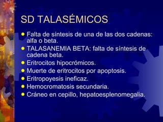 SD TALASÉMICOS Falta de síntesis de una de las dos cadenas: alfa o beta. TALASANEMIA BETA: falta de síntesis de cadena beta. Eritrocitos hipocrómicos. Muerte de eritrocitos por apoptosis. Eritropoyesis ineficaz. Hemocromatosis secundaria. Cráneo en cepillo, hepatoesplenomegalia. 