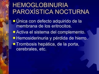 HEMOGLOBINURIA PAROXÍSTICA NOCTURNA Única con defecto adquirido de la membrana de los eritrocitos. Activa el sistema del complemento. Hemosiderinuria y pérdida de hierro. Trombosis hepática, de la porta, cerebrales, etc. 