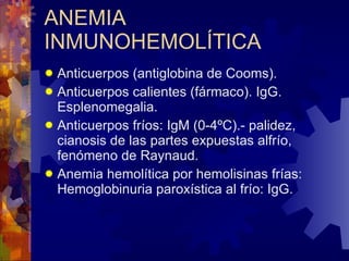 ANEMIA INMUNOHEMOLÍTICA Anticuerpos (antiglobina de Cooms). Anticuerpos calientes (fármaco). IgG. Esplenomegalia. Anticuerpos fríos: IgM (0-4ºC).- palidez, cianosis de las partes expuestas alfrío, fenómeno de Raynaud. Anemia hemolítica por hemolisinas frías: Hemoglobinuria paroxística al frío: IgG. 