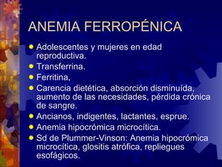 ANEMIA FERROPÉNICA Adolescentes y mujeres en edad reproductiva. Transferrina. Ferritina, Carencia dietética, absorción disminuída, aumento de las necesidades, pérdida crónica de sangre. Ancianos, indigentes, lactantes, esprue. Anemia hipocrómica microcítica. Sd de Plummer-Vinson: Anemia hipocrómica microcítica, glositis atrófica, repliegues esofágicos. 