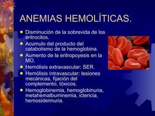 ANEMIAS HEMOLÍTICAS. Disminución de la sobrevida de los eritrocitos. Acumulo del producto del catabolismo de la hemoglobina. Aumento de la eritropoyesis en la MO. Hemólisis extravascular: SER. Hemólisis intravascular: lesiones mecánicas, fijación del complemento, tóxicos. Hemoglobinemia, hemoglobinuria, metahemalbuminemia, ictericia, hemosiderinuria. 