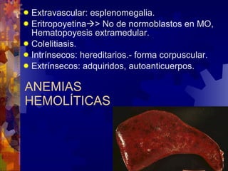 ANEMIAS HEMOLÍTICAS Extravascular: esplenomegalia. Eritropoyetina  > No de normoblastos en MO, Hematopoyesis extramedular. Colelitiasis. Intrínsecos: hereditarios.- forma corpuscular. Extrínsecos: adquiridos, autoanticuerpos. 