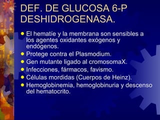 DEF. DE GLUCOSA 6-P DESHIDROGENASA. El hematíe y la membrana son sensibles a los agentes oxidantes exógenos y endógenos. Protege contra el Plasmodium. Gen mutante ligado al cromosomaX. Infecciones, fármacos, favismo. Células mordidas (Cuerpos de Heinz). Hemoglobinemia, hemoglobinuria y descenso del hematocrito. 
