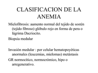 CLASIFICACION DE LA ANEMIA Mielofibrosis: aumento normal del tejido de sostén (tejido fibroso) glóbulo rojo en forma de pera o lágrima Dacriocito. Biopsia medular Invasión medular : por celular hematopoyéticas anormales (leucemias, mielomas) metástasis GR normocítico, normocrómico, hipo o arregenerativo. 
