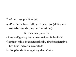 2.-Anemias periféricas a.-Por hemólisis:falla corpuscular (defecto de membrana, defecto enzimático) falla extracorpuscular  ( inmunológicas y no inmunológicas: infecciosas. Glóbulos rojos: microeferocitosis, hiperregenerativo. Bilirrubina indirecta aumentada b.-Por pérdida de sangre: aguda- crónica 