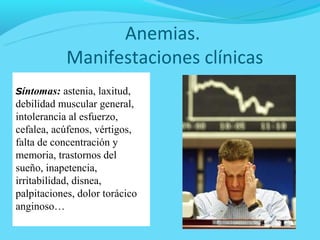 Anemias.
            Manifestaciones clínicas
Síntomas: astenia, laxitud,
debilidad muscular general,
intolerancia al esfuerzo,
cefalea, acúfenos, vértigos,
falta de concentración y
memoria, trastornos del
sueño, inapetencia,
irritabilidad, disnea,
palpitaciones, dolor torácico
anginoso…
 