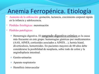 Anemia Ferropénica. Etiología
• Aumento de la utilización: gestación, lactancia, crecimiento corporal rápido
  en la infancia y adolescencia.
• Pérdidas fisiológicas: menstruación
• Pérdidas patológicas:

   o Hemorragia digestiva. El   sangrado digestivo crónico es la causa
      más frecuente en este grupo: hemorragias gástricas por medicamentos
      (AAS, AINES, corticoides asociados a AINES…), hernia hiatal,
      diverticulosis, hemorroides. En pacientes mayores de 60 años debe
      considerarse la posibilidad de neoplasia, sobre todo de colon y la
      angiodisplasia intestinal.
   o Genito-urinarias

   o Aparato respiratorio

   o Hemólisis intravascular
 