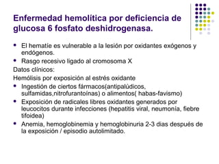 Enfermedad hemolítica por deficiencia de
glucosa 6 fosfato deshidrogenasa.
 El hematíe es vulnerable a la lesión por oxidantes exógenos y
  endógenos.
 Rasgo recesivo ligado al cromosoma X

Datos clínicos:
Hemólisis por exposición al estrés oxidante
 Ingestión de ciertos fármacos(antipalúdicos,
  sulfamidas,nitrofurantoínas) o alimentos( habas-favismo)
 Exposición de radicales libres oxidantes generados por
  leucocitos durante infecciones (hepatitis viral, neumonía, fiebre
  tifoidea)
 Anemia, hemoglobinemia y hemoglobinuria 2-3 dias después de
  la exposición / episodio autolimitado.
 