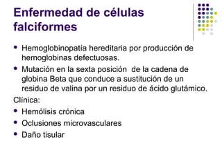 Enfermedad de células
falciformes
 Hemoglobinopatía hereditaria por producción de
  hemoglobinas defectuosas.
 Mutación en la sexta posición de la cadena de
  globina Beta que conduce a sustitución de un
  residuo de valina por un residuo de ácido glutámico.
Clínica:
 Hemólisis crónica

 Oclusiones microvasculares

 Daño tisular
 