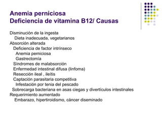 Anemia perniciosa
Deficiencia de vitamina B12/ Causas
Disminución de la ingesta
  Dieta inadecuada, vegetarianos
Absorción alterada
  Deficiencia de factor intrínseco
   Anemia perniciosa
   Gastrectomía
  Síndromes de malabsorción
  Enfermedad intestinal difusa (linfoma)
  Resección ileal , ileítis
  Captación parasitaria competitiva
   Infestación por tenia del pescado
 Sobrecarga bacteriana en asas ciegas y divertículos intestinales
Requerimiento aumentado
  Embarazo, hipertiroidismo, cáncer diseminado
 