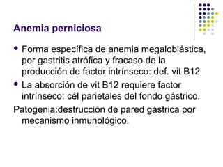 Anemia perniciosa
 Forma   específica de anemia megaloblástica,
  por gastritis atrófica y fracaso de la
  producción de factor intrínseco: def. vit B12
 La absorción de vit B12 requiere factor
  intrínseco: cél parietales del fondo gástrico.
Patogenia:destrucción de pared gástrica por
  mecanismo inmunológico.
 