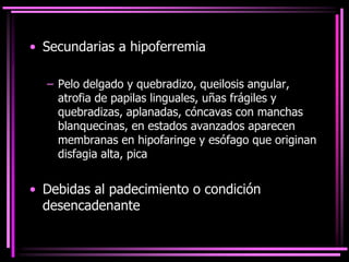 • Secundarias a hipoferremia
– Pelo delgado y quebradizo, queilosis angular,
atrofia de papilas linguales, uñas frágiles y
quebradizas, aplanadas, cóncavas con manchas
blanquecinas, en estados avanzados aparecen
membranas en hipofaringe y esófago que originan
disfagia alta, pica
• Debidas al padecimiento o condición
desencadenante
 