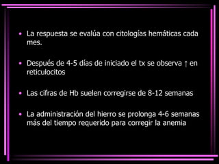 • La respuesta se evalúa con citologías hemáticas cada
mes.
• Después de 4-5 días de iniciado el tx se observa ↑ en
reticulocitos
• Las cifras de Hb suelen corregirse de 8-12 semanas
• La administración del hierro se prolonga 4-6 semanas
más del tiempo requerido para corregir la anemia
 