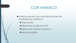 COR ANEMICO
Anemia severa con manifestaciones de
insuficiencia cardiaca:
Taquicardia
Diferencial amplia en la TA
Edema de miembros pélvicos
Hepatomegalia
 