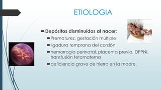 ETIOLOGIA
Depósitos disminuídos al nacer:
Prematurez, gestación múltiple
ligadura temprana del cordón
hemorragia perinatal, placenta previa, DPPNI,
transfusión fetomaterna
deficiencia grave de hierro en la madre.
 