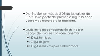 Disminución en más de 2 DE de los valores de
Hto y Hb respecto del promedio según la edad
y sexo y de acuerdo a la localidad.
OMS: límite de concentración de Hb por
debajo del cual se considera anemia:
130 g/L hombres
120 g/L mujeres
110 g/L niños y mujeres embarazadas
 
