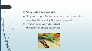 Prevención secundaria:
Grupos de población con alta prevalencia:
realizar BH entre 9 y 12 meses de edad
Después del año de edad:
BH con factores de riesgo.
 