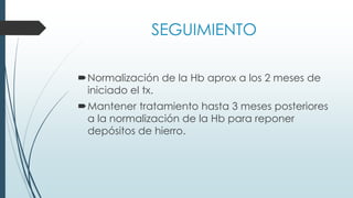 SEGUIMIENTO
Normalización de la Hb aprox a los 2 meses de
iniciado el tx.
Mantener tratamiento hasta 3 meses posteriores
a la normalización de la Hb para reponer
depósitos de hierro.
 
