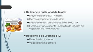 Deficiencia nutricional de folatos:
Mayor incidencia: 2-17 meses
Prematuro: primer mes de vida
Medicamentos: barbitúricos, DFH, TMP/SMX
Escolares y adolescentes por falta de ingesta de
vegetales de hojas verdes
Deficiencia de vitamina B12:
Defecto de absorción
Vegetarianismo estricto
 