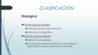 CLASIFICACION
Etiológica
Intracorpusculares:
defecto propio del eritrocito
defectos congénitos.
Extracorpusculares:
defectos adquiridos
acción de diferentes efectos vasculares o
plasmáticos sobre eritrocitos normales.
 