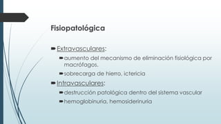 Fisiopatológica
Extravasculares:
aumento del mecanismo de eliminación fisiológica por
macrófagos.
sobrecarga de hierro, ictericia
Intravasculares:
destrucción patológica dentro del sistema vascular
hemoglobinuria, hemosiderinuria
 