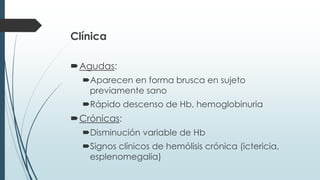 Clínica
Agudas:
Aparecen en forma brusca en sujeto
previamente sano
Rápido descenso de Hb, hemoglobinuria
Crónicas:
Disminución variable de Hb
Signos clínicos de hemólisis crónica (ictericia,
esplenomegalia)
 