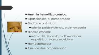 Anemia hemolítica crónica:
Aparición lenta, compensada
Síndrome anémico:
astenia, palidez/ictericia, esplenomegalia
Hipoxia crónica:
retraso del desarrollo, malformaciones
esqueléticas, úlceras maelolares
Hemocromatosis
Crisis de descompensación
 