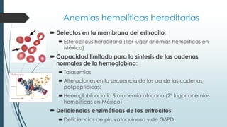 Anemias hemolíticas hereditarias
 Defectos en la membrana del eritrocito:
Esferocitosis hereditaria (1er lugar anemias hemolíticas en
México)
 Capacidad limitada para la síntesis de las cadenas
normales de la hemoglobina:
Talasemias
Alteraciones en la secuencia de los aa de las cadenas
polipeptídicas:
Hemoglobinopatía S o anemia africana (2º lugar anemias
hemolíticas en México)
 Deficiencias enzimáticas de los eritrocitos:
Deficiencias de piruvatoquinasa y de G6PD
 