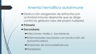 Anemia hemolítica autoinmune
Destrucción exagerada de eritrocitos por
actividad inmune aberrante que se dirige
contra los glóbulos rojos del propio huésped.
Primaria
Secundaria
Infecciones virales o bacterianas
Enfermedades asociadas con producción de
autoanticuerpos
Síndromes de inmunodeficiencia
Neoplasias
 